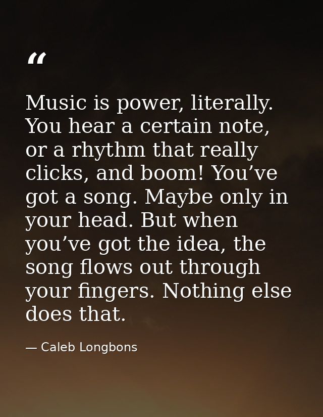 Music is power, literally. You hear a certain note, or a rhythm that really clicks, and boom! You’ve got a song. Maybe o — Caleb Longbons