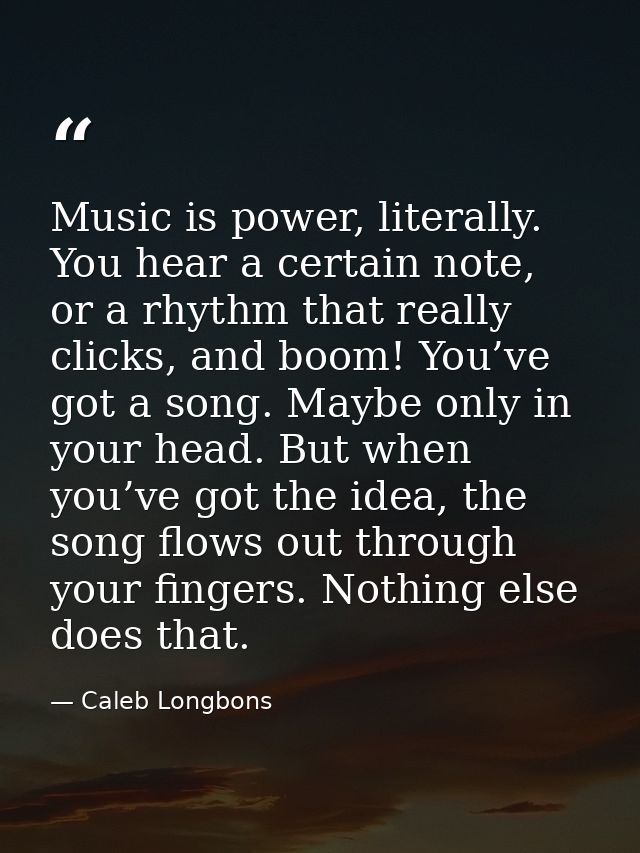 Music is power, literally. You hear a certain note, or a rhythm that really clicks, and boom! You’ve got a song. Maybe o — Caleb Longbons