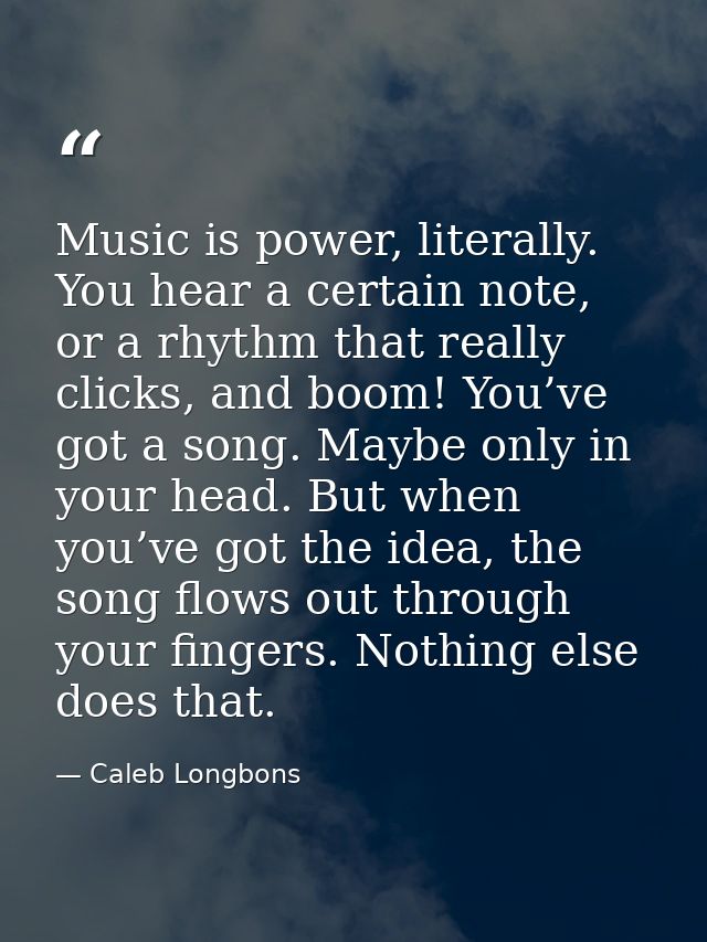 Music is power, literally. You hear a certain note, or a rhythm that really clicks, and boom! You’ve got a song. Maybe o — Caleb Longbons