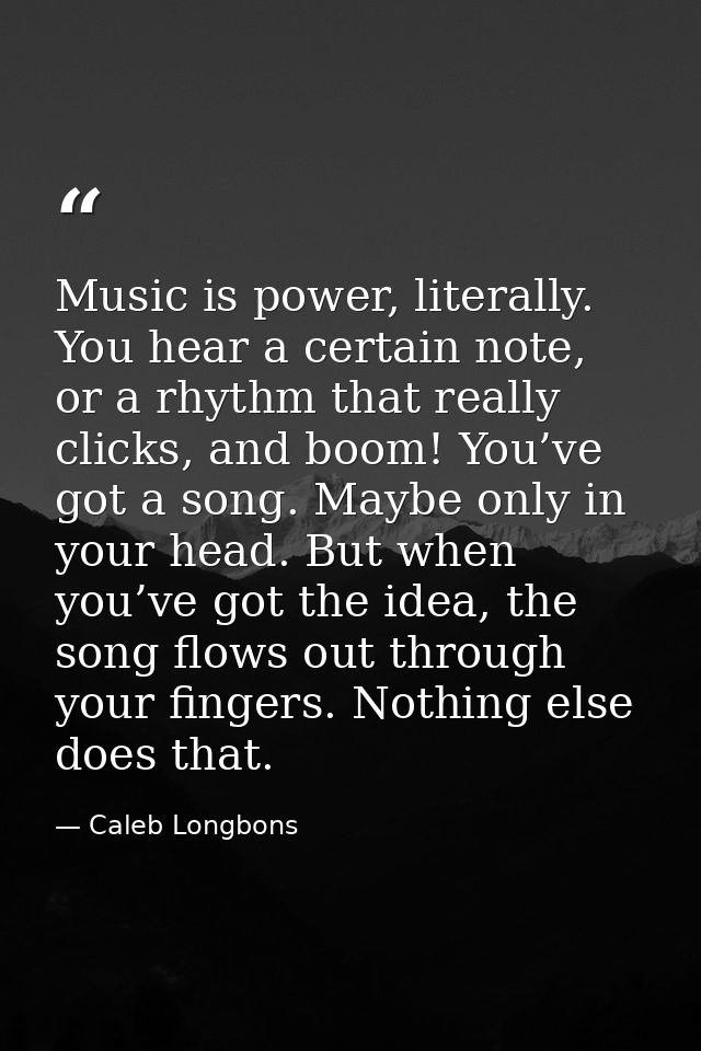 Music is power, literally. You hear a certain note, or a rhythm that really clicks, and boom! You’ve got a song. Maybe o — Caleb Longbons