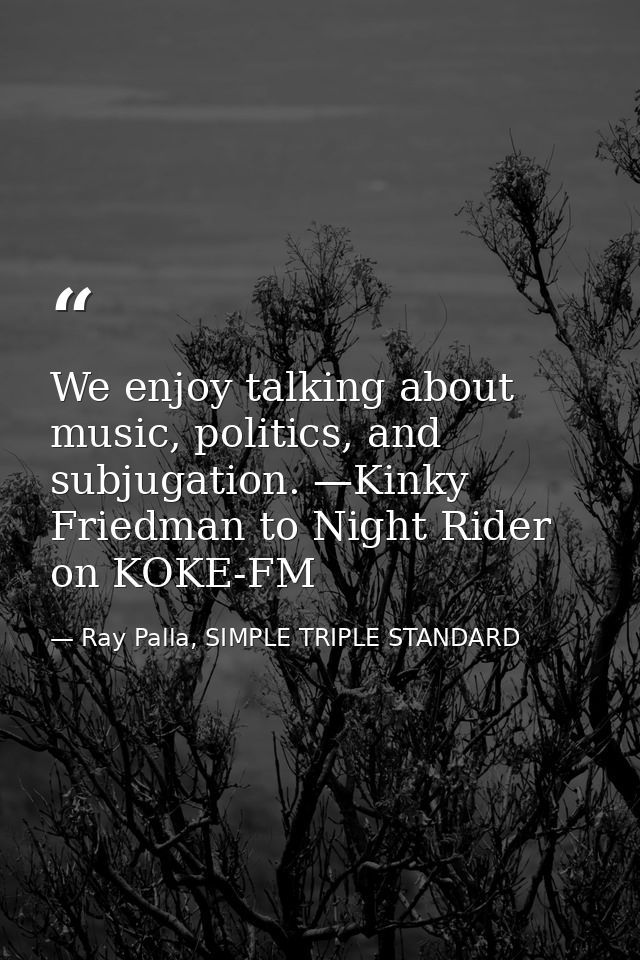 We enjoy talking about music, politics, and subjugation. —Kinky Friedman to Night Rider on KOKE-FM — Ray Palla, SIMPLE TRIPLE STANDARD