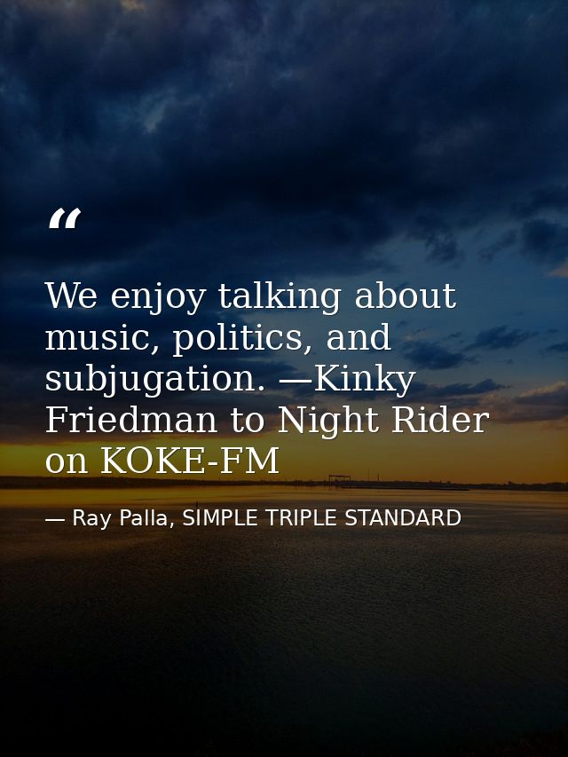 We enjoy talking about music, politics, and subjugation. —Kinky Friedman to Night Rider on KOKE-FM — Ray Palla, SIMPLE TRIPLE STANDARD