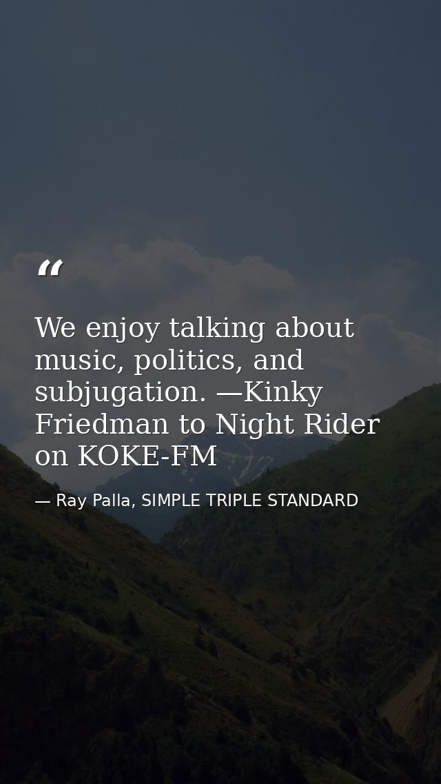 We enjoy talking about music, politics, and subjugation. —Kinky Friedman to Night Rider on KOKE-FM — Ray Palla, SIMPLE TRIPLE STANDARD
