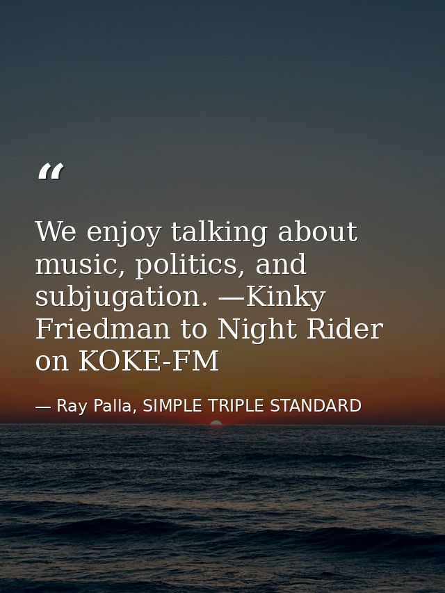 We enjoy talking about music, politics, and subjugation. —Kinky Friedman to Night Rider on KOKE-FM — Ray Palla, SIMPLE TRIPLE STANDARD