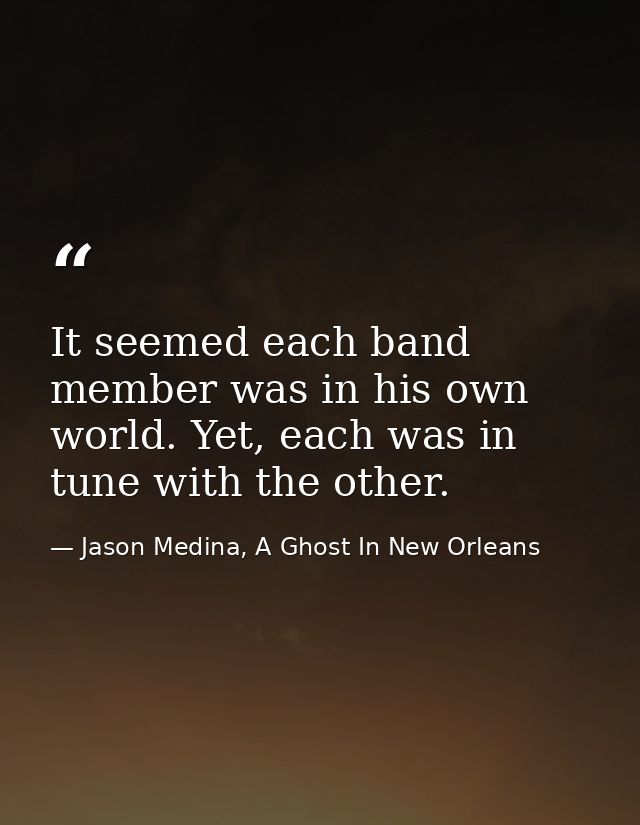 It seemed each band member was in his own world. Yet, each was in tune with the other. — Jason Medina, A Ghost In New Orleans