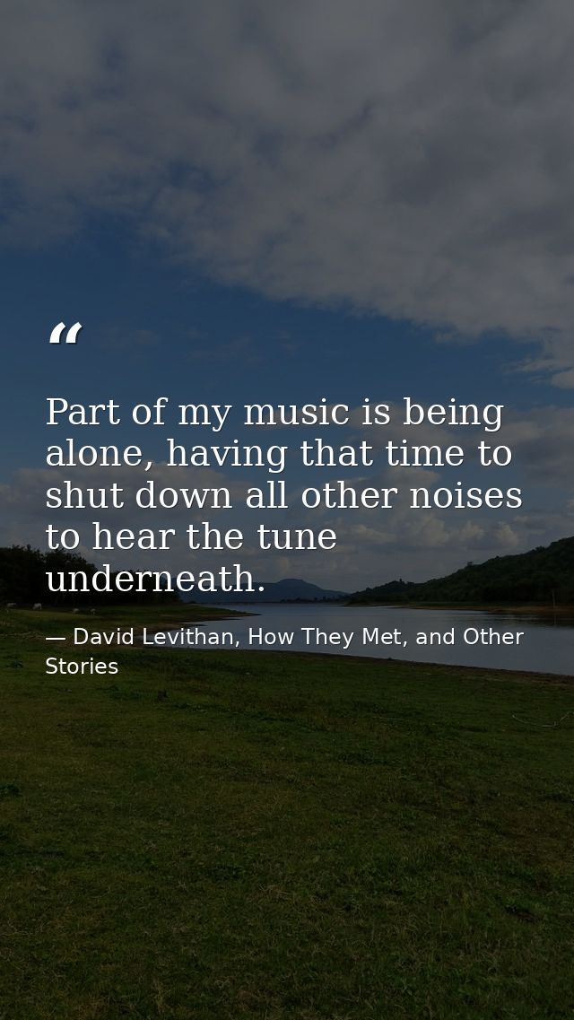 Part of my music is being alone, having that time to shut down all other noises to hear the tune underneath. — David Levithan, How They Met, and Other Stories