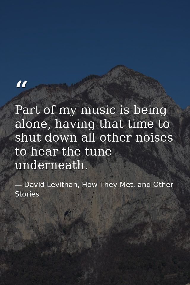 Part of my music is being alone, having that time to shut down all other noises to hear the tune underneath. — David Levithan, How They Met, and Other Stories
