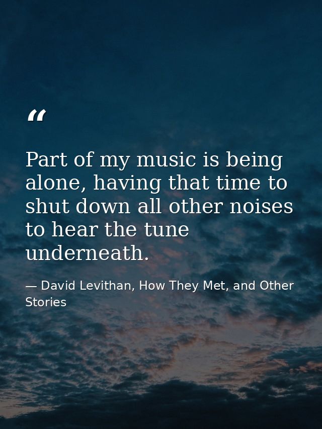 Part of my music is being alone, having that time to shut down all other noises to hear the tune underneath. — David Levithan, How They Met, and Other Stories