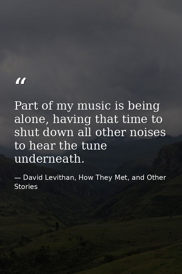 Part of my music is being alone, having that time to shut down all other noises to hear the tune underneath. — David Levithan, How They Met, and Other Stories