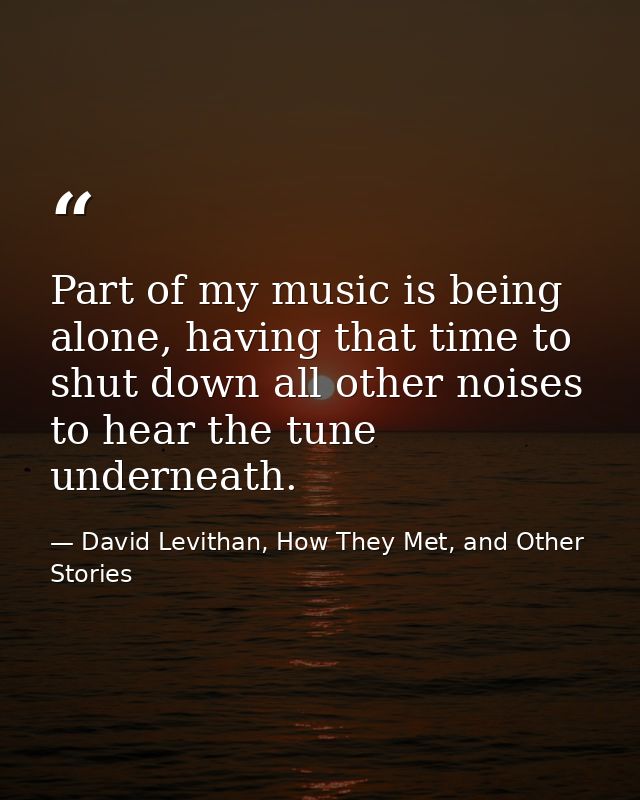 Part of my music is being alone, having that time to shut down all other noises to hear the tune underneath. — David Levithan, How They Met, and Other Stories
