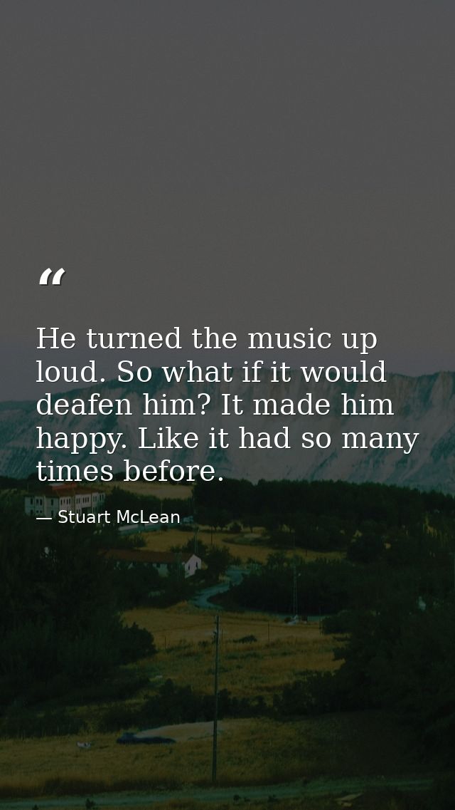 He turned the music up loud. So what if it would deafen him? It made him happy. Like it had so many times before. — Stuart McLean