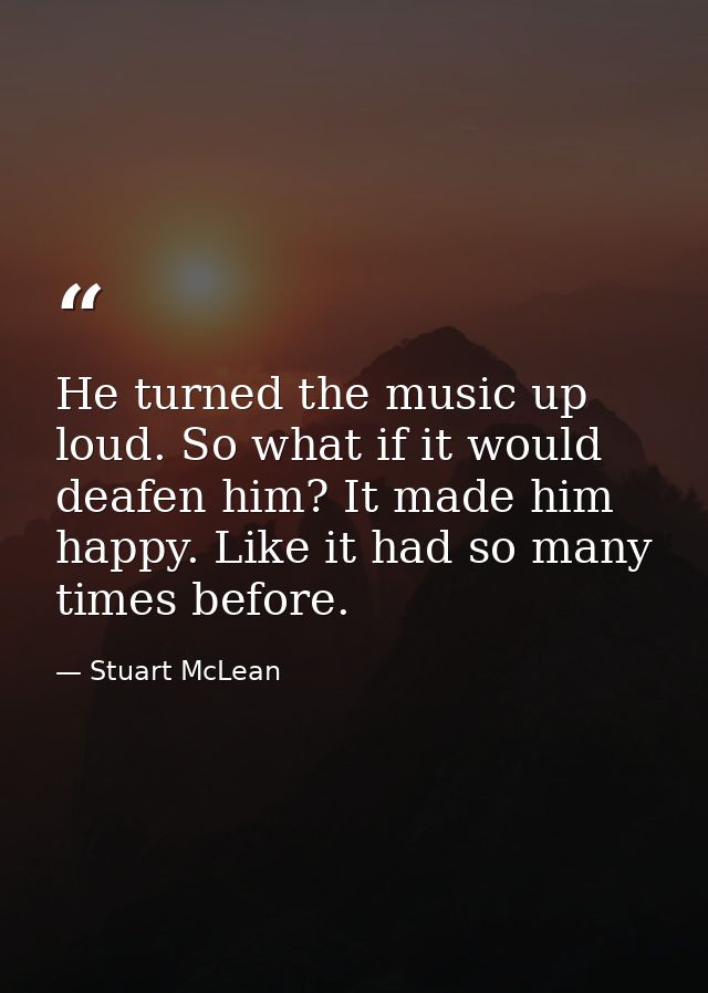 He turned the music up loud. So what if it would deafen him? It made him happy. Like it had so many times before. — Stuart McLean