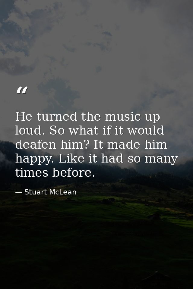 He turned the music up loud. So what if it would deafen him? It made him happy. Like it had so many times before. — Stuart McLean