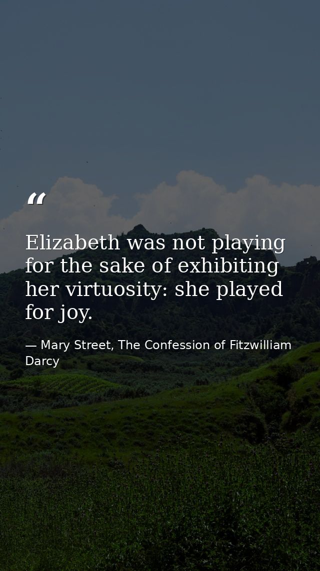Elizabeth was not playing for the sake of exhibiting her virtuosity: she played for joy. — Mary Street, The Confession of Fitzwilliam Darcy