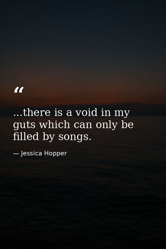 ...there is a void in my guts which can only be filled by songs. — Jessica Hopper