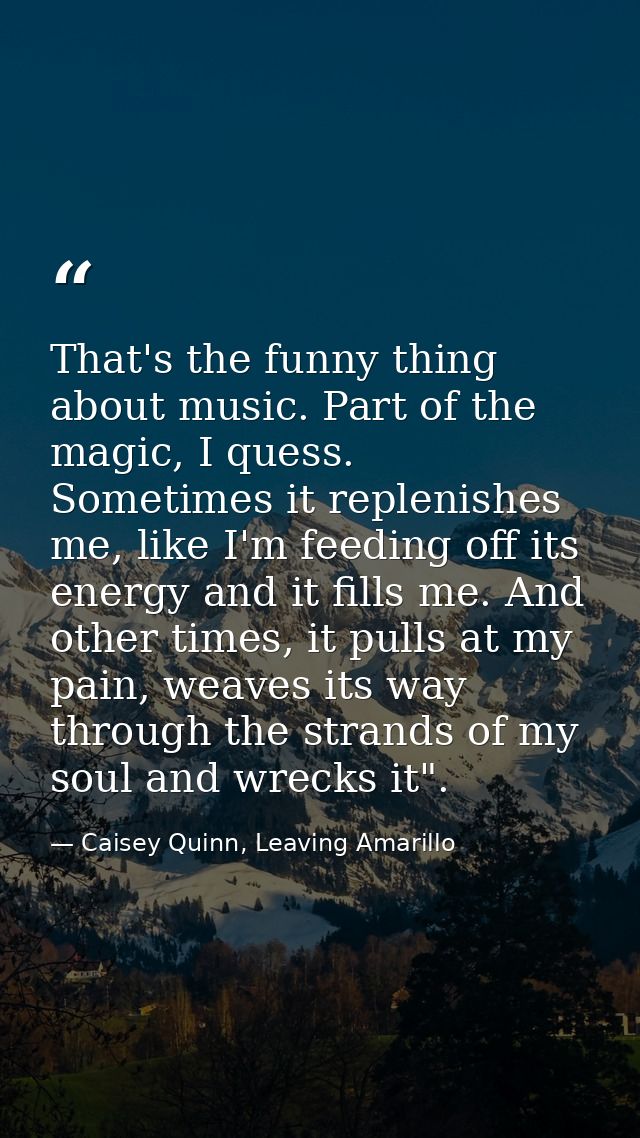 That's the funny thing about music. Part of the magic, I quess. Sometimes it replenishes me, like I'm feeding off its en — Caisey Quinn, Leaving Amarillo