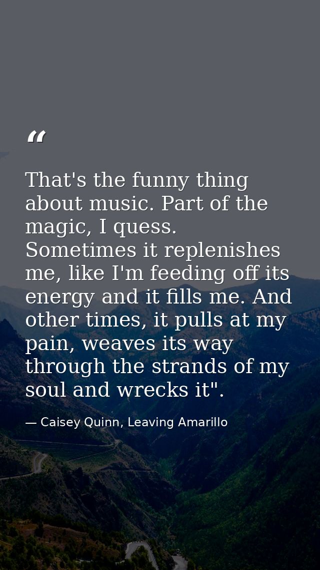 That's the funny thing about music. Part of the magic, I quess. Sometimes it replenishes me, like I'm feeding off its en — Caisey Quinn, Leaving Amarillo