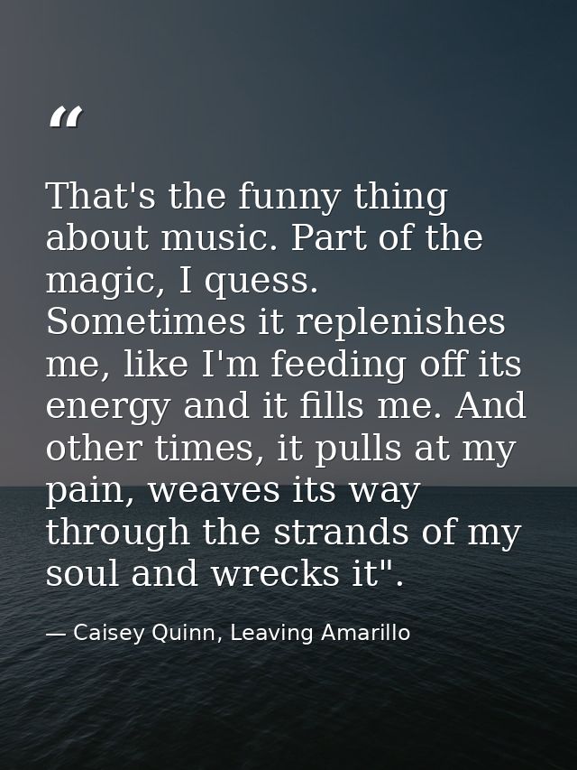 That's the funny thing about music. Part of the magic, I quess. Sometimes it replenishes me, like I'm feeding off its en — Caisey Quinn, Leaving Amarillo