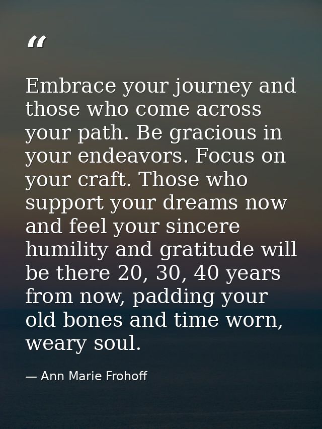 Embrace your journey and those who come across your path. Be gracious in your endeavors. Focus on your craft. Those who  — Ann Marie Frohoff