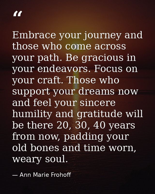 Embrace your journey and those who come across your path. Be gracious in your endeavors. Focus on your craft. Those who  — Ann Marie Frohoff