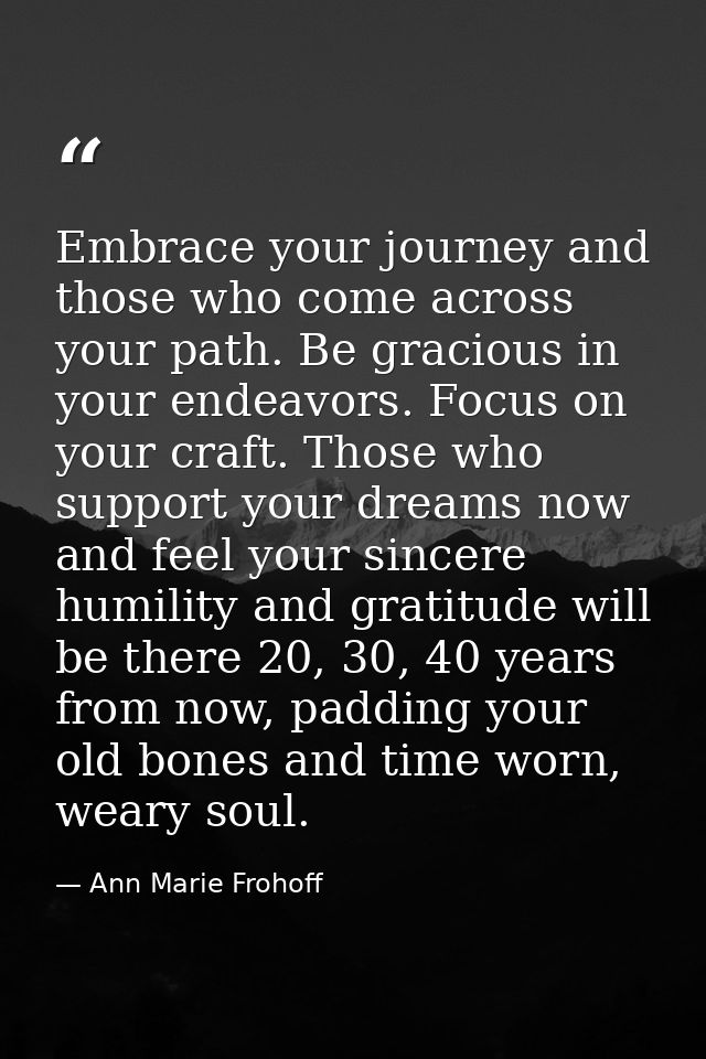 Embrace your journey and those who come across your path. Be gracious in your endeavors. Focus on your craft. Those who  — Ann Marie Frohoff