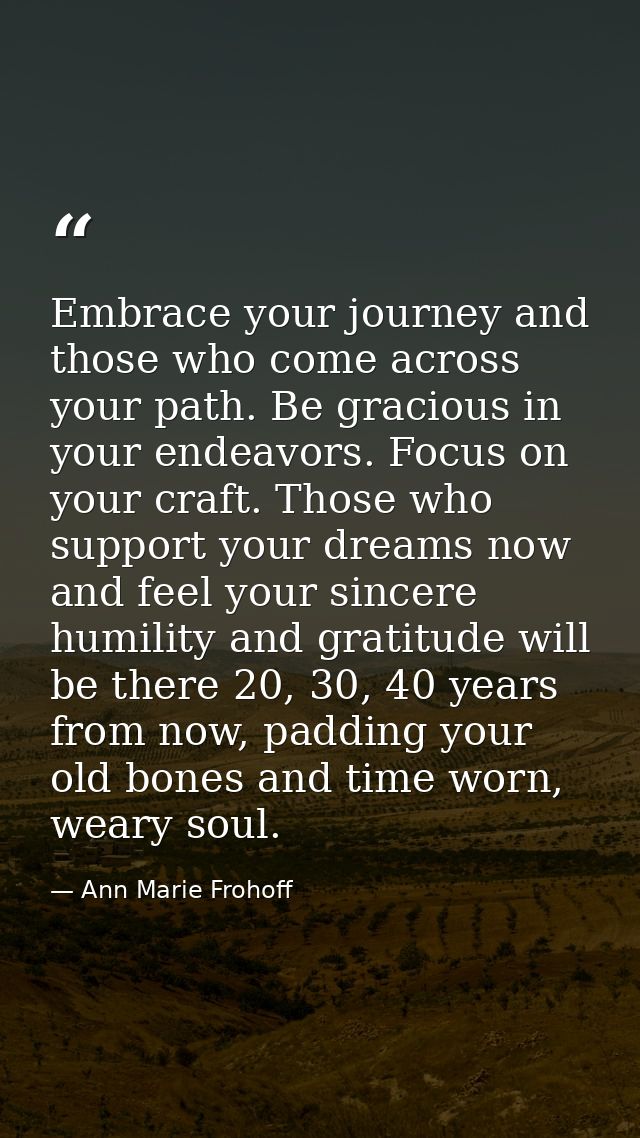 Embrace your journey and those who come across your path. Be gracious in your endeavors. Focus on your craft. Those who  — Ann Marie Frohoff