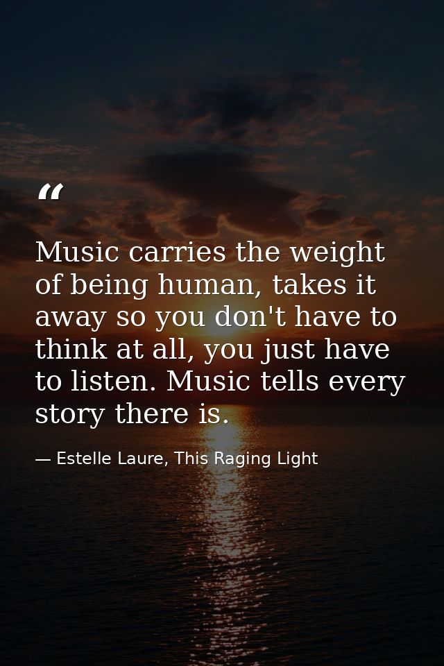 Music carries the weight of being human, takes it away so you don't have to think at all, you just have to listen. Music — Estelle Laure, This Raging Light