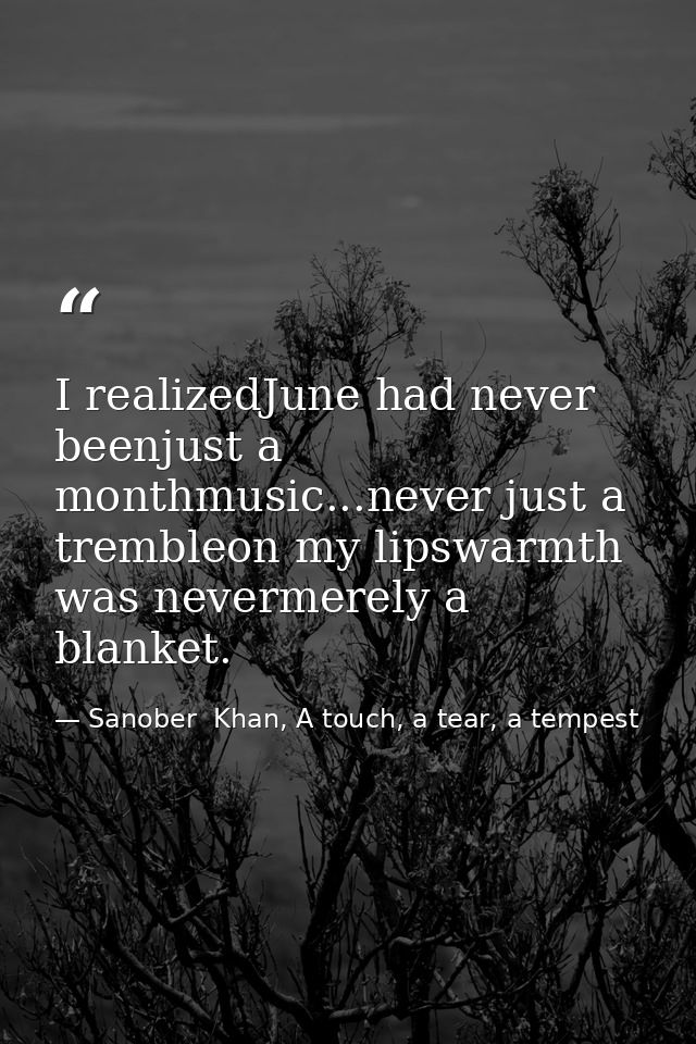 I realizedJune had never beenjust a monthmusic...never just a trembleon my lipswarmth was nevermerely a blanket. — Sanober  Khan, A touch, a tear, a tempest