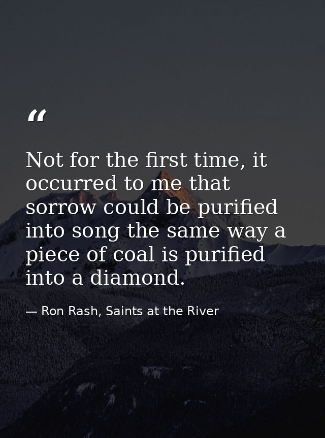 Not for the first time, it occurred to me that sorrow could be purified into song the same way a piece of coal is purifi — Ron Rash, Saints at the River