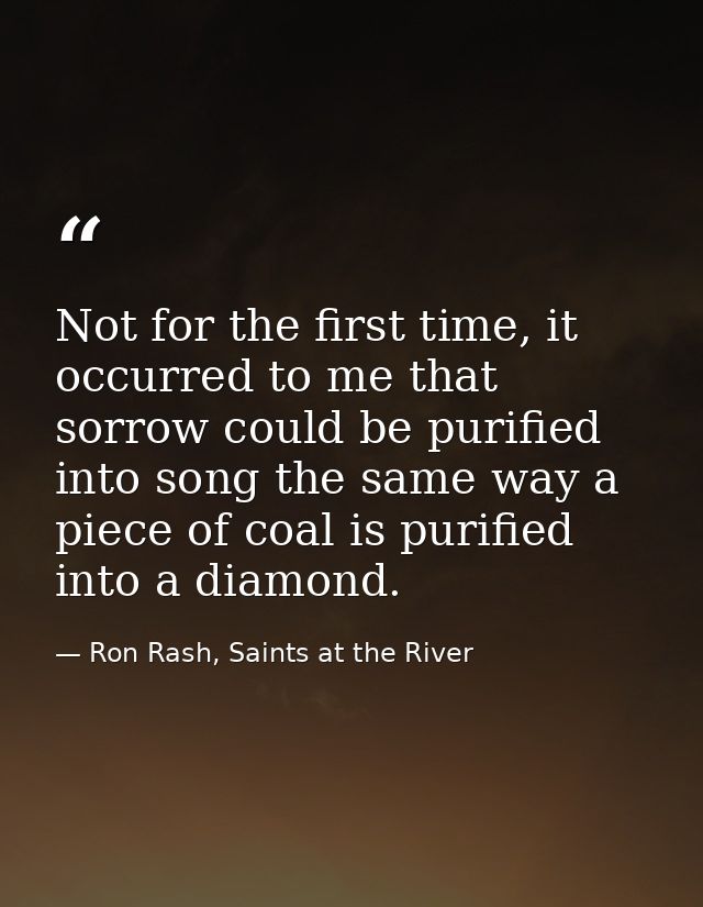 Not for the first time, it occurred to me that sorrow could be purified into song the same way a piece of coal is purifi — Ron Rash, Saints at the River