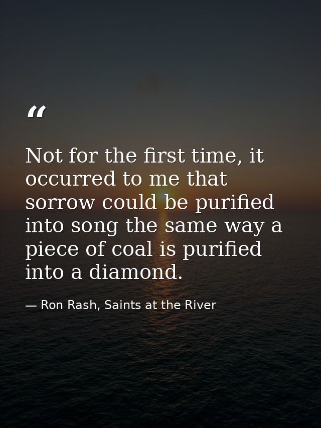 Not for the first time, it occurred to me that sorrow could be purified into song the same way a piece of coal is purifi — Ron Rash, Saints at the River