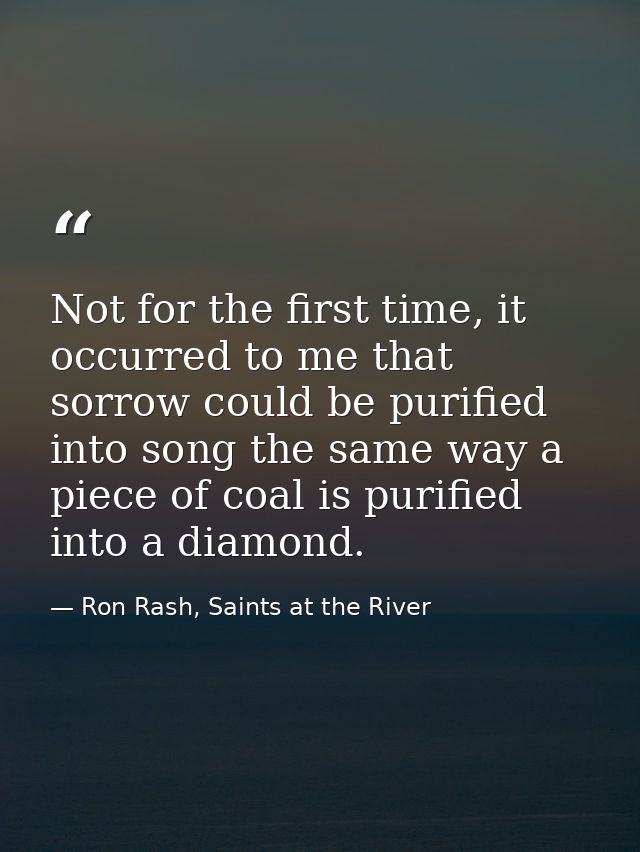 Not for the first time, it occurred to me that sorrow could be purified into song the same way a piece of coal is purifi — Ron Rash, Saints at the River