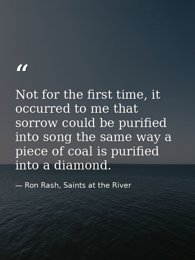 Not for the first time, it occurred to me that sorrow could be purified into song the same way a piece of coal is purifi — Ron Rash, Saints at the River