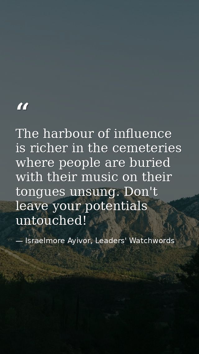 The harbour of influence is richer in the cemeteries where people are buried with their music on their tongues unsung. D — Israelmore Ayivor, Leaders' Watchwords