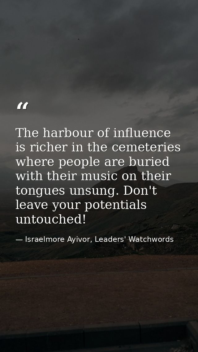 The harbour of influence is richer in the cemeteries where people are buried with their music on their tongues unsung. D — Israelmore Ayivor, Leaders' Watchwords