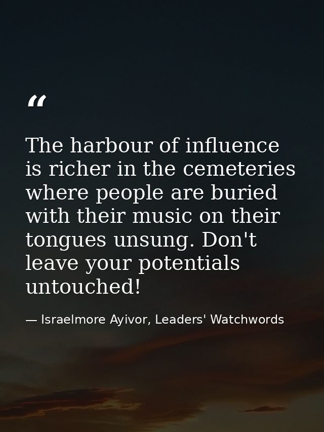 The harbour of influence is richer in the cemeteries where people are buried with their music on their tongues unsung. D — Israelmore Ayivor, Leaders' Watchwords