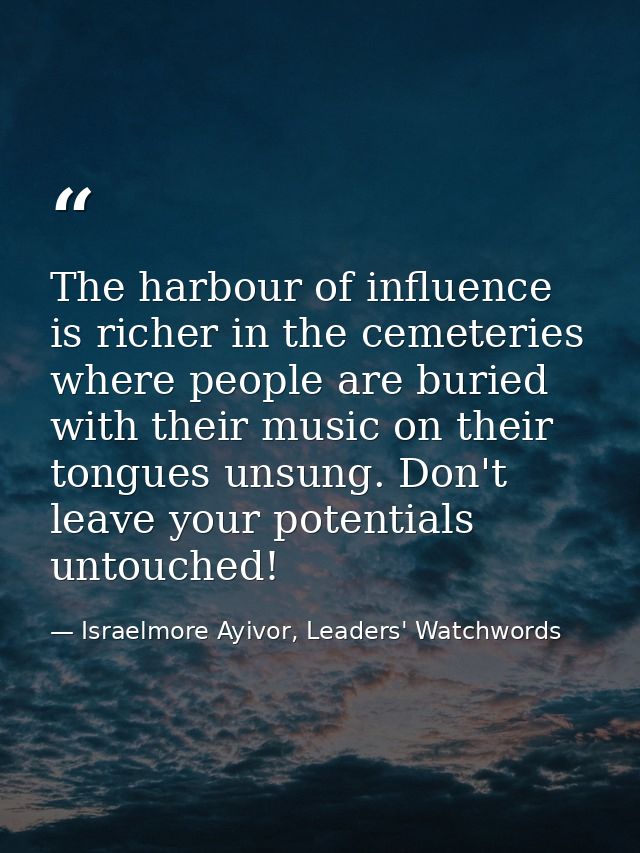 The harbour of influence is richer in the cemeteries where people are buried with their music on their tongues unsung. D — Israelmore Ayivor, Leaders' Watchwords