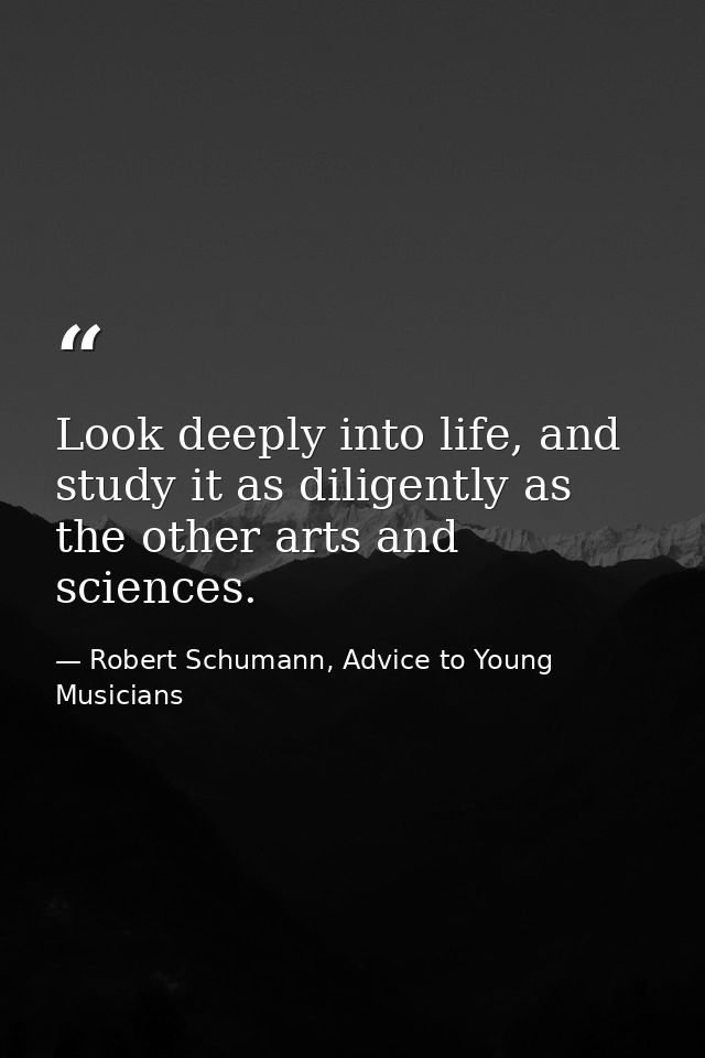 Look deeply into life, and study it as diligently as the other arts and sciences. — Robert Schumann, Advice to Young Musicians