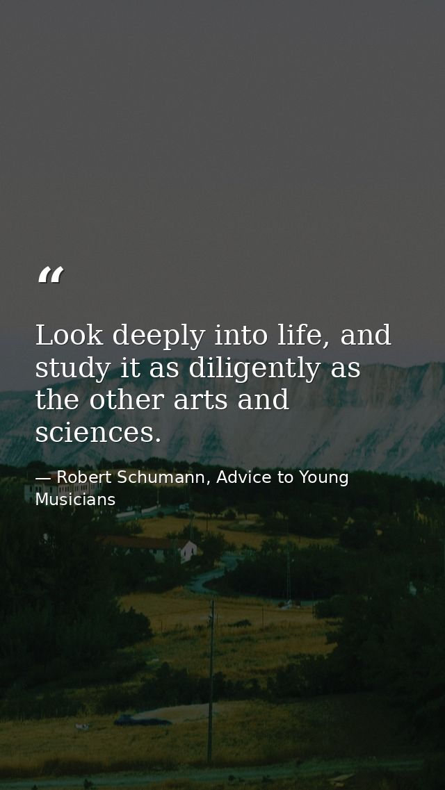 Look deeply into life, and study it as diligently as the other arts and sciences. — Robert Schumann, Advice to Young Musicians