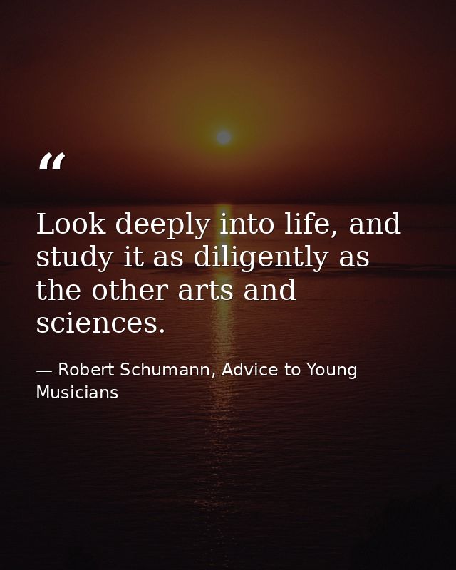 Look deeply into life, and study it as diligently as the other arts and sciences. — Robert Schumann, Advice to Young Musicians