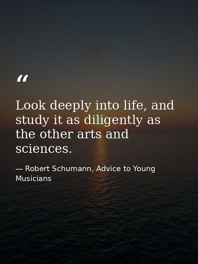 Look deeply into life, and study it as diligently as the other arts and sciences. — Robert Schumann, Advice to Young Musicians