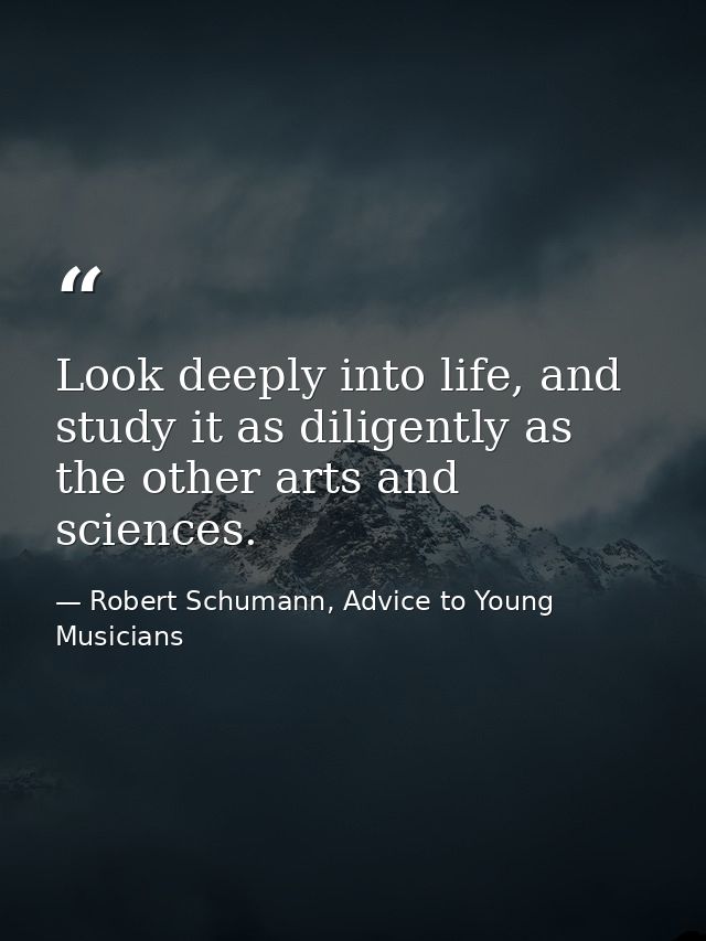 Look deeply into life, and study it as diligently as the other arts and sciences. — Robert Schumann, Advice to Young Musicians