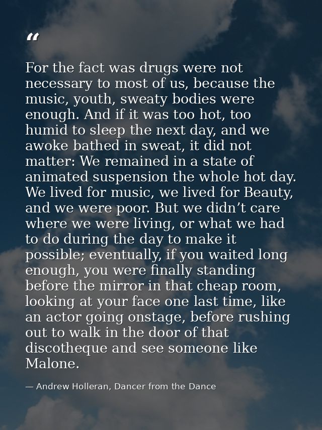 For the fact was drugs were not necessary to most of us, because the music, youth, sweaty bodies were enough. And if it  — Andrew Holleran, Dancer from the Dance