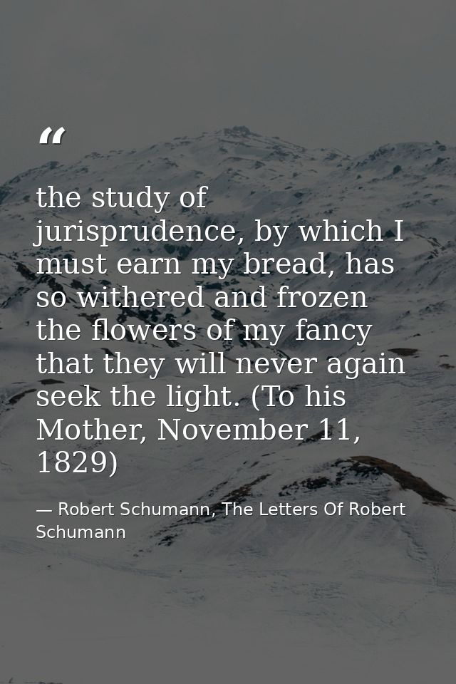 the study of jurisprudence, by which I must earn my bread, has so withered and frozen the flowers of my fancy that they  — Robert Schumann, The Letters Of Robert Schumann