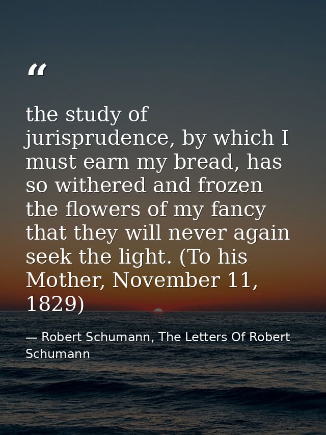 the study of jurisprudence, by which I must earn my bread, has so withered and frozen the flowers of my fancy that they  — Robert Schumann, The Letters Of Robert Schumann