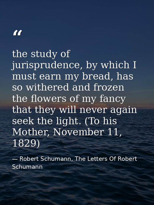 the study of jurisprudence, by which I must earn my bread, has so withered and frozen the flowers of my fancy that they  — Robert Schumann, The Letters Of Robert Schumann