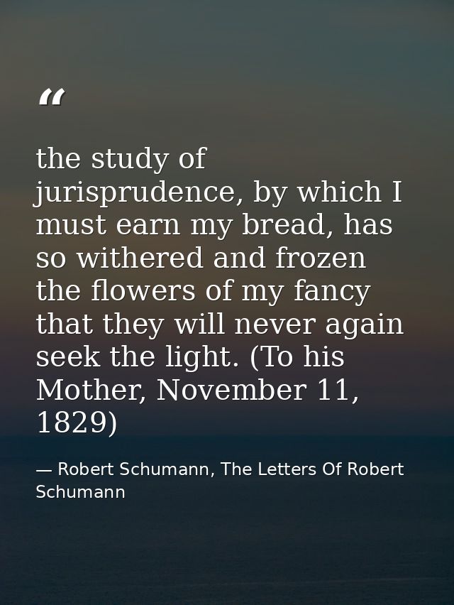 the study of jurisprudence, by which I must earn my bread, has so withered and frozen the flowers of my fancy that they  — Robert Schumann, The Letters Of Robert Schumann