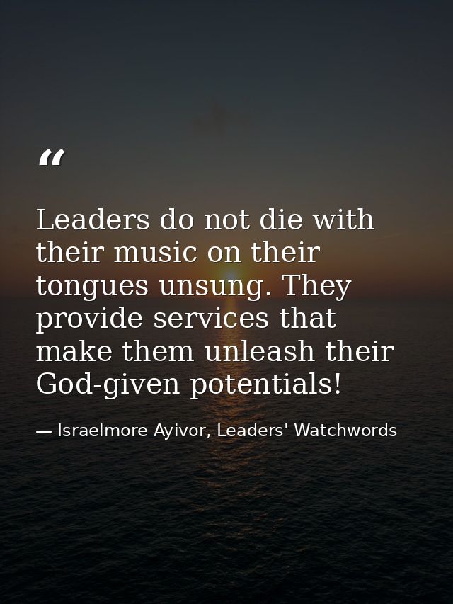 Leaders do not die with their music on their tongues unsung. They provide services that make them unleash their God-give — Israelmore Ayivor, Leaders' Watchwords