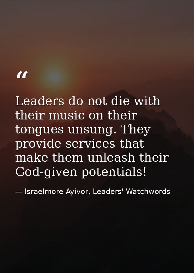 Leaders do not die with their music on their tongues unsung. They provide services that make them unleash their God-give — Israelmore Ayivor, Leaders' Watchwords