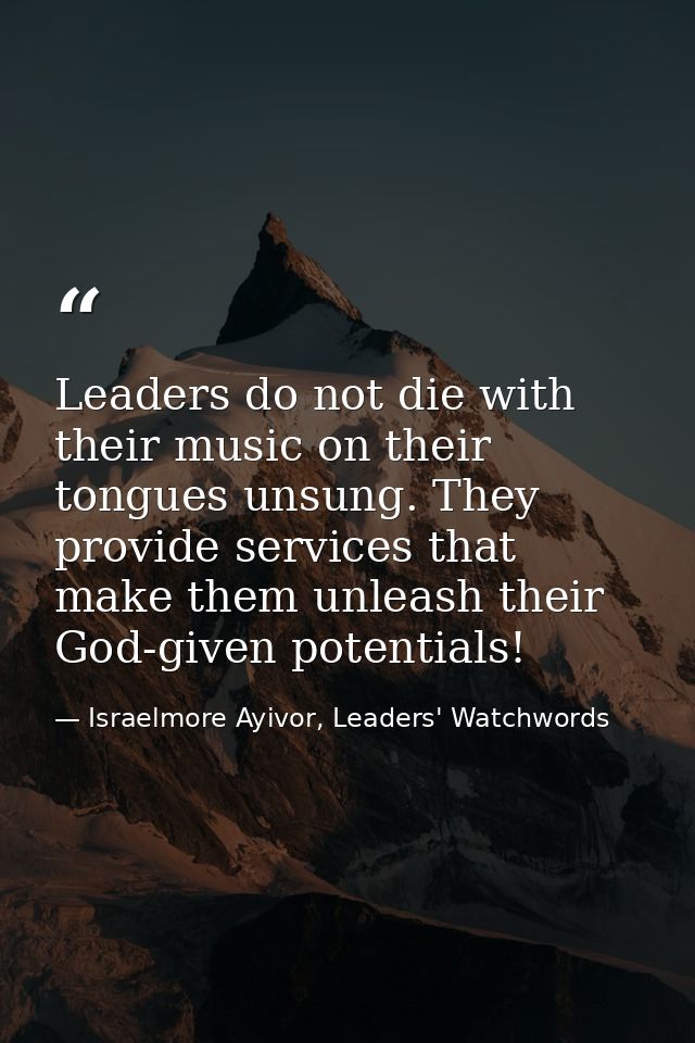 Leaders do not die with their music on their tongues unsung. They provide services that make them unleash their God-give — Israelmore Ayivor, Leaders' Watchwords
